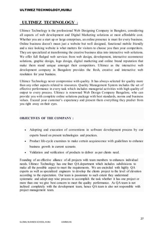 ULTIMEZ TECHNOLOGY,HUBLI
27
GLOBAL BUSINESS SCHOOL,HUBLI 16MBA146
ULTIMEZ TECHNOLOGY :
Ultimez Technology is the professional Web Designing Company in Banglore, considering
all aspects of web development and Digital Marketing solutions at most affordable cost.
Whether you are a start up or large enterprises, an online presence is must for every business.
Online business doesn’t mean just a website but well designed, functional mobile friendly
and a nice looking website is what matters for visitors to choose you than your competitors.
They are specialized at transforming the creative business idea into interactive web solutions.
We offer full fledged web services from web design, development, interactive ecommerce
solutions, graphic design, logo design, digital marketing and online brand reputation that
make them stand unique amongst their competitors. Ultimez as the interactive web
development company in Bangalore provides the fresh, creative and interactive web
resolution for your business.
Ultimez Technology never compromise with quality. It has always selected for quality more
than any other aspects related to resources. Quality Management System includes the set of
effective performance in every task which includes managerial activities with high quality of
output to every process. Ultimez is renowned Web Design Company Bangalore, who can
provide you with complete online solutions package with best standards, norms and business
values. Exceed your customer’s expectancy and present them everything they predict from
you right away on their eyes.
OBJECTIVES OF THE COMPANY :
 Adopting and execution of conventions in software development process by our
experts based on present technologies and practices.
 Product life-cycle examines to make certain acquiescence with guidelines to enhance
business growth in current scenario.
 Validation and verification of products to deliver as per clients need.
Founding of an effective alliance of all projects with team members to enhances individual
needs. Ultimez Technology has one finer QA department which includes subdivisions to
make all the possible aspect to meet the requirements. We are encircled with highly QA
experts as well as specialized engineers to develop the clients project to the level of elevation
according to the expectation. Our team is passionate to such extent they understand
systematic and adopt step wise process to accomplish the task whether it has one project or
more than one we give best concern to meet the quality performance. As QA team is not
inclined completely with the development team, hence QA team is also not responsible with
project management team.
 