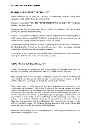 ULTIMEZ TECHNOLOGY,HUBLI
28
GLOBAL BUSINESS SCHOOL,HUBLI 16MBA146
HISTORY OF ULTIMEZ TECHNLOGY:
Having originated in the year 2012; Ultimez is prosperously launched across India
(Bangalore, Hubli ), Dubai-UAE & Manchester-UK..
Ultimez is nominated as “ASIA BEST EMPLOYER BRAND AWARDS- 2017 “held at Le
Meridian, Singapore Sentosa.
Possessing more than 100 happy clients for successfully delivered projects; Ultimez is yearly
doubling the growth in trade and industry.
Ultimez is a service based company with more than 50 employees across their Bangalore &
Hubli branches. From a capital of INR.1,00,000 at the launch, with enlarging and growing
revenue Ultimez is yearly doubling the growth in trade and industry.
Ultimez has successfully flourished in industries including Healthcare, Financial, educational,
Travel-&-Hospitality, Technology, Government Sector, many other wide ranging technical,
non-technical, administrative and management businesses.
In the journey of over 5 years, we have catalyzed major changes that have led the emergence
as the global destination for all the software business domains.
ABOUT ULTIMEZ TECHNOLOGY:
Ultimez Technology is a professional web design company in Bangalore discovering the
innovative ways to turn ideas into creative solutions for online presence over web.
The only thing which reflects your brand and business in this web world is “Website” and
web related services because the whole concept of today’s business is online and all the
activities of business are carrying out through the network called Website.
Global trend urges to offer interesting and fully functional web solutions to elite
organizations and businesses. Web design development has become demand in today’s
competitive world hence the professional team with years of experience delivers the best of
web service within prescribed time limit Our main aim is not just to design the website for
business but to stand with till the end, keep updating it and giving you ultimate control over
your website 24/7.and budget thereby establishing reliable relationship with clients. It’s
simply awesome to know what the web design service contribute to the extent of its best.
Since they stand as the best web design Bangalore, they ensure our services caters better
with the specialized feature like Dynamic Content, Interactive web design, Better lead
capture and many more that keep website updated and fresh.
They offer Website Design Services throughout India to all the category of businesses. The
main services are highlighted below:
 