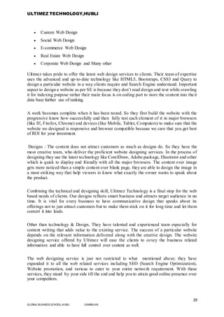 ULTIMEZ TECHNOLOGY,HUBLI
29
GLOBAL BUSINESS SCHOOL,HUBLI 16MBA146
 Custom Web Design
 Social Web Design
 E-commerce Web Design
 Real Estate Web Design
 Corporate Web Design and Many other
Ultimez takes pride to offer the latest web design services to clients. Their team of expertise
uses the advanced and up-to-date technology like HTML5, Bootstraps, CSS3 and Query to
design a particular website in a way clients require and Search Engine understand. Important
aspect to design a website as per SE is because they don’t read design and text while crawling
it for indexing purpose rather their main focus is on coding part to store the content into their
data base further use of ranking.
A work becomes complete when it has been tested. So they first build the website with the
progressive know how successfully and then fully test each element of it in major browsers
(like IE, Firefox, Chrome) and devices (like Mobile, Tablet, Computers) to make sure that the
website we designed is responsive and browser compatible because we care that you get best
of ROI for your investment.
Designs : The content does not attract customers as much as designs do. So they have the
most creative team, who deliver the proficient website designing services. In the process of
designing they use the latest technology like CorelDraw, Adobe package, Illustrator and other
which is quick to display and friendly with all the major browsers. The content over image
gets more noticed than a simple content over blank page, they are able to design the image in
a most striking way that help viewers to know what exactly the owner wants to speak about
the product.
Combining the technical and designing skill, Ultimez Technology is a final stop for the web
based needs of clients. Our designs reflects smart business and attracts target audience in no
time. It is vital for every business to have communicative design that speaks about its
offerings not to just attract customers but to make them stick on it for long time and let them
convert it into leads.
Other than technology & Design, They have talented and experienced team especially for
content writing that adds value to the existing service. The success of a particular website
depends on the relevant information delivered along with the creative design. The website
designing service offered by Ultimez will ease the clients to covey the business related
information and able to have full control over content as well.
The web designing service is just not restricted to what mentioned above; they have
expanded it to all the web related services including SEO (Search Engine Optimization),
Website promotion, and various to cater to your entire network requirement. With these
services, they stand by your side till the end and help you to attain good online presence over
your competitors.
 