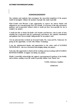 ULTIMEZ TECHNOLOGY,HUBLI
3
GLOBAL BUSINESS SCHOOL,HUBLI 16MBA146
ACKNOWLEDGEMENT
The satiation and euphoria that accompany the successful completion of the project
would be incomplete without the mention of people who made it possible
With Candor and Pleasure I take opportunity to express my sincere thanks and
obligation to my esteemed guide Prof: M.N.Manik . It is because of his able and mature
guidance and co-operation without which it would not have been possible for me to
complete my project.
I would also like to thank Mr.Qadir A.K founder and Director, who in spite of busy
schedule has co-operated with me continuously and indeed , his valuable contribution
and guidance have been certainly indispensable for my project work
It is my pleasant duty to thank my External Guide: Ms. Asma and Ms. Tabassum for
giving me the opportunity to work with Ultimez Technology
I owe my wholehearted thanks and appreciation to the entire staff of ULTIMEZ
TECHNOLOGY, who never hesitated from helping during the project.
I also take this opportunity to thank all the teaching and non teaching staff of GLOBAL
BUSINESS SCHOOL to support me during my project.
Finally, I gratefully acknowledge the support, encouragement & patience of my family,
and as always, nothing in my life would be possible without God, Thank You!
NAME: Aishwarya Upadhya
16MBA146
 