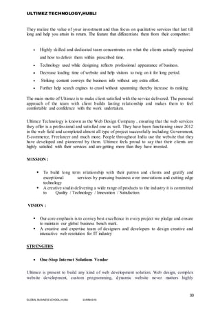 ULTIMEZ TECHNOLOGY,HUBLI
30
GLOBAL BUSINESS SCHOOL,HUBLI 16MBA146
They realize the value of your investment and thus focus on qualitative services that last till
long and help you attain its return. The feature that differentiate them from their competitor:
 Highly skilled and dedicated team concentrates on what the clients actually required
and how to deliver them within prescribed time.
 Technology used while designing reflects professional appearance of business.
 Decrease loading time of website and help visitors to twig on it for long period.
 Striking content conveys the business info without any extra effort.
 Further help search engines to crawl without spamming thereby increase its ranking.
The main motto of Ultimez is to make client satisfied with the service delivered. The personal
approach of the team with client builds lasting relationship and makes them to feel
comfortable and confidence with the work undertaken.
Ultimez Technology is known as the Web Design Company , ensuring that the web services
they offer is a professional and satisfied one as well. They have been functioning since 2012
in the web field and completed almost all type of project successfully including Government,
E-commerce, Freelancer and much more. People throughout India use the website that they
have developed and pioneered by them. Ultimez feels proud to say that their clients are
highly satisfied with their services and are getting more than they have invested.
MISSION :
 To build long term relationship with their patron and clients and gratify and
exceptional services by pursuing business over innovations and cutting edge
technology
 A creative studio delivering a wide range of products to the industry it is committed
to Quality / Technology / Innovation / Satisfaction
VISION :
 Our core emphasis is to convey best excellence in every project we pledge and ensure
to maintain our global business bench mark.
 A creative and expertise team of designers and developers to design creative and
interactive web resolution for IT industry
STRENGTHS
 One-Stop Internet Solutions Vendor
Ultimez is present to build any kind of web development solution. Web design, complex
website development, custom programming, dynamic website never matters highly
 
