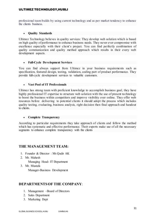 ULTIMEZ TECHNOLOGY,HUBLI
31
GLOBAL BUSINESS SCHOOL,HUBLI 16MBA146
professional team builds by using current technology and as per market tendency to enhance
the clients business.
 Quality Standards
Ultimez Technology believes in quality services: They develop web solution which is based
on high quality of performance to enhance business needs. They never ever compromise with
excellence especially with their client’s project. You can find perfectly combination of
quality communication and quality method approach which results in their every web
development aspects.
 Full-Cycle Development Services
You can find always support from Ultimez in your business requirements such as
specification, featured design, testing, validation, coding part of product performance. They
provide full-cycle development services to valuable customers.
 Vast Pool of IT Professionals
Ultimez has strong team with proficient knowledge to accomplish business goal, they have
highly professional IT expertise to structure web solution with the use of present technology
to boost the business within competitors and improve visibility over online. They offer web
resources before delivering to potential clients it should adopt the process which includes
quality testing, evaluating, business analysis, right decision then final approach and handout
to clients.
 Complete Transparency
According to particular requirements they take approach of clients and follow the method
which has systematic and effective performance. Their experts make use of all the necessary
segments to enhance complete transparency with the clients
THE MANAGEMENT TEAM:
1. Founder & Director : Mr.Qadir AK
2. Mr. Mahesh
Managing Head- IT Department
3. Mr. Mustafa
Manager-Business Development
DEPARTMENTSOF THE COMPANY:
1. Management –Board of Directors
2. Sales Department
3. Marketing Dept
 