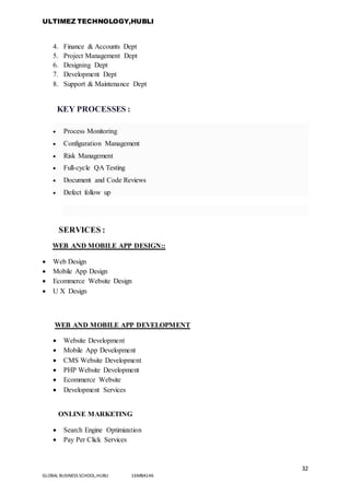 ULTIMEZ TECHNOLOGY,HUBLI
32
GLOBAL BUSINESS SCHOOL,HUBLI 16MBA146
4. Finance & Accounts Dept
5. Project Management Dept
6. Designing Dept
7. Development Dept
8. Support & Maintenance Dept
KEY PROCESSES :
 Process Monitoring
 Configuration Management
 Risk Management
 Full-cycle QA Testing
 Document and Code Reviews
 Defect follow up
SERVICES :
WEB AND MOBILE APP DESIGN::
 Web Design
 Mobile App Design
 Ecommerce Website Design
 U X Design
WEB AND MOBILE APP DEVELOPMENT
 Website Development
 Mobile App Development
 CMS Website Development
 PHP Website Development
 Ecommerce Website
 Development Services
ONLINE MARKETING
 Search Engine Optimization
 Pay Per Click Services
 