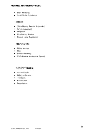 ULTIMEZ TECHNOLOGY,HUBLI
33
GLOBAL BUSINESS SCHOOL,HUBLI 16MBA146
 Email Marketing
 Social Media Optimization
OTHERS
 ( Web Hosting, Domain Registration)
 Server management
 Integration
 Web Hosting Services
 Domain Name Registration
PRODUCTS:
 Billing software
 HRM
 House Rent Billing
 CMS (Content Management System)
COMPETITORS:
 Alakmalak.com
 Eight25media.com
 Fatbit.com
 Kdweb.co.uk
 Fatmedia.com
 
