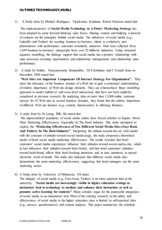 ULTIMEZ TECHNOLOGY,HUBLI
35
GLOBAL BUSINESS SCHOOL,HUBLI 16MBA146
1) A Study done by Michael Rodriguez, Vijaykumar Krishnan, Robert Peterson stated that
The implementation of Social Media Technology in A Firm’s Marketing Strategy has
been adopted by some forward-thinking sales forces. Sharing content and building a network
of contacts are the principles behind social media. The utilization of social media (e.g.,
LinkedIn and Twitter) for reaching business-to-business clients is a relatively new
phenomenon with performance outcomes essentially unknown. Data were collected from
1,699 business-to-business salespeople from over 25 different industries. Using structural
equation modelling, the findings support that social media has a positive relationship with
sales processes (creating opportunities and relationship management) and relationship sales
performance.
2) A study by Smiths, Narayanswamy Ramasubbu , M S Krishnan and C Fornell done on
December 2006 stated that
“Web Sites Are Important Components Of Internet Strategy For Organization”. They
show the relevance of the business domain of a Web site to gain a contextual understanding
of relative importance of Web site design elements. They use a hierarchical linear modelling
approach to model multilevel and cross-level interactions that have not been explicitly
considered in previous research. By analyzing data on more than 12,000 online customer
surveys for 43 Web sites in several business domains, they found that the relative importance
of different Web site features (e.g., content, functionality) in affecting Business
.
3) A study done by Xi Leung, Billy Be stated that
The unprecedented popularity of social media outlets have forced scholars to Inquire About
Their Marketing Effectiveness, Especially In The Hotel Industry. This study attempted to
explore the “Marketing Effectiveness of Two Different Social Media Sites (Face Book
And Twitter) In The Hotel Industry”. Integrating the attitude-toward-the-ad (Ad) model
with the concepts of attitude-toward-social-media-page, the study proposed a theoretical
model of hotel social media marketing effectiveness. The results revealed that hotel
customers' social media experiences influence their attitudes-toward-social-media-site, which
in turn influences their attitudes-toward-hotel-brand, and that hotel customers' attitudes-
toward-hotel-brand affects their hotel booking intentions and, in turn, intentions to spread
electronic word of mouth. The study also indicated that different social media sites
demonstrate the same marketing effectiveness, suggesting that hotel managers use the same
marketing tactics
4) A Study done by University of Minnesota, US states
The ubiquity of social media (e.g., Face book, Twitter) is no more apparent than at the
university. “Social media are increasingly visible in higher education settings as
instructors look to technology to mediate and enhance their instruction as well as
promote active learning for students”. Many scholars argue for the purposeful integration
of social media as an educational tool. Most of the existing research on the utility and
effectiveness of social media in the higher education class is limited to self-reported data
(e.g., surveys, questionnaires) and content analyses. This paper summarizes the scholarly
 