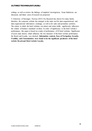 ULTIMEZ TECHNOLOGY,HUBLI
36
GLOBAL BUSINESS SCHOOL,HUBLI 16MBA146
writings as well as reviews the findings of empirical investigations. Some limitations are
discussed, and future areas of research are proposed.
5. University of Stavanger, Norway (2015-16), Research has shown For many hotels,
therefore, the corporate website has emerged as the main tool for inter-organizational and
intra-organizational information exchange, as well as for sales and promotion activities.
The extent, to which the hotel websites can attract and retain traffic, significantly influences
the volume of business translated on them. In order of significance to the hotel website`s
performance, this paper is based on a study of performance of 85 hotel websites. Significance
of seven main factors, which influence the two measures of the hotel website performance,
the Reach and Loyalty, was checked. Information content, Easy of Navigation, Security,
Usability, and Customization were found to be the significant predictors of the hotel
website Reachand Hotel website Loyalty.
 
