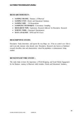ULTIMEZ TECHNOLOGY,HUBLI
39
GLOBAL BUSINESS SCHOOL,HUBLI 16MBA146
RESEARCHDESIGN :
 SAMPLE FRAME : Business of Dharwad
 SAMPLE UNIT : Hotels and Educational Institutes
 SAMPLE SIZE : 110 Respondents
 SAMPLING TECHNIQUE: Convenience Sampling
 RESEARCH TYPE: Exploratory Research followed by Descriptive Research
 SURVEY TOOL : Structured Questionnaire
 DATA ANALYSIS : SPSS and M S Excel
DESCRIPTIVE STUDY:
Descriptive Study determines and reports the way things are . It has no control over what is
and it can only measure what already exist. Descriptive Research also known as Statistical
research describes data and characteristics about the population or phenomenon being
studied.
BENEFITSOF THE STUDY :
This study helps to know the importance of Web Designing and Social Media Engagement
for the Business running in Dharwad which includes Hotels and Educational Institutes.
 