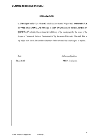 ULTIMEZ TECHNOLOGY,HUBLI
4
GLOBAL BUSINESS SCHOOL,HUBLI 16MBA146
DECLARATION
I, Aishwarya Upadhya (16MBA146) hereby declare that the Project titled "IMPORTANCE
OF WEB DESIGNING AND SOCIAL MEDIA ENGAGEMENT FOR BUSINESS IN
DHARWAD” submitted by me in partial fulfillment of the requirement for the award of the
degree of “Master of Business Administration” by Karnataka University, Dharwad, This is
my origin work and is not submitted elsewhere for the award of any other degree or diploma.
Date: Aishwarya Upadhya
Place: Hubli M.B.A II semester
 
