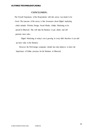 ULTIMEZ TECHNOLOGY,HUBLI
63
GLOBAL BUSINESS SCHOOL,HUBLI 16MBA146
CONCLUSION:
The Overall Experience of the Respondents with this survey was found to be
Good. The outcome of the survey is that Awareness about Digital marketing
which includes Website Design, Social Media , Online Marketing to be
spread in Dharwad. This will help the Business to get clients and will
generate more sales.
Digital Marketing in today’s era is growing in every field therefore it can add
up more value to the Business.
However the Web design companies should also take initiative to show the
Importance of Online presence for the Business in Dharwad.
 