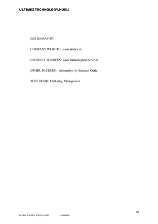 ULTIMEZ TECHNOLOGY,HUBLI
65
GLOBAL BUSINESS SCHOOL,HUBLI 16MBA146
BIBLIOGRAPHY:
COMPANY WEBSITE: www.utimez.in
INTERNET SOURCES: www.marketingteacher.com
OTHER SOURCES: Information by External Guide
TEXT BOOK: Marketing Management
 