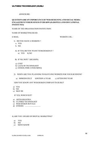 ULTIMEZ TECHNOLOGY,HUBLI
66
GLOBAL BUSINESS SCHOOL,HUBLI 16MBA146
ANNEXURE:
QUESTIONAIRE ON IMPORTANCEOF WEB DESIGNING ANDSOCIALMEDIA
ENGAGEMENT FOR BUSINESS IN DHARWAD (HOTELS AND EDUCATIONAL
INSTITUTES)
NAME OF THE ORGANISATION/INSTITUTION:
NAME OF MARKETINGHEAD:
E-MAIL: WEBSITE URL :
1) DO YOU HAVE A WEBSITE ?
a. YES
b. NO
A) IF YES, DO YOU WANT TO REDESIGN IT ?
a) YES b) NO
B) IF NO,WHY ? (REASON)
a) COST
b) LACK OF TECHNOLOGY
c) OTHER (TIME CONSUMING)
2) WHEN ARE YOU PLANNING TO HAVE ONE WEBSITE FOR YOUR BUSINESS?
a) IMMEDIATELY b)WITHIN A YEAR c) AFTER ONE YEAR
3)DO YOU KNOW ANY WEB DESIGN COMPANYIN HUBLI?
a) YES
b) NO
c) MAY BE
IF YES, WHICH IS IT?
a) ARTHASHASTRA
b) ULTIMEZ TECHNOLOGY
c) WEB DESIGN ROYALE
d) OTHERS .................................
4) ARE YOU AWARE OF DIGITAL MARKETING?
a) YES
b) NO
c) DONT KNOW
 