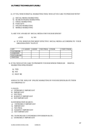 ULTIMEZ TECHNOLOGY,HUBLI
67
GLOBAL BUSINESS SCHOOL,HUBLI 16MBA146
A) IF YES, WHICH DIGITAL MARKETINGTOOL WOULD YOU LIKE TO PROCEED WITH?
a) SOCIAL MEDIA MARKETING
b) SEARCH ENGINE MARKETING
c) EMAIL MARKETING
d) PAID AD’S
e) ONLINE MARKETING
f) MOBILE MARKETING
5) ARE YOU AWARE OF SOCIAL MEDIA FOR YOUR BUSINESS?
a)YES b) NO
a) IF YES, WHICH IS THE MOST EFFECTIVE SOCIAL MEDIA ACCORDINGTO YOUR
ORGANISATION ? RATE IT
APP V.GOOD GOOD NEUTRAL POOR VERY POOR
FACEBOOK
LINKEDIN
INSTAGRAM
TWITTER
b) IF NO,WOULD YOU LIKE TO PROMOTE YOUR BUSINESS THROUGH DIGITAL
MARKETINGSTRATEGIES?
A) YES
B) NO
C) MAY BE
6)WHAT IS THE ROLE OF ONLINE MARKETINGIN YOUR BUSINESS (RATE THEM
ACCORDINGLY)?
I.) SALES
a) EXTREMELY IMPORTANT
b) IMPORTANT
c) NEUTRAL
d) SLIGHTLY IMPORTANT
e) NOT IMPORTANT
II) INFORMATION SEARCH :
a) EXTREMELY IMPORTANT
b) IMPORTANT
c) NEUTRAL
d) SLIGHTLY IMPORTANT
e) NOT IMPORTANT
III) TO INCREASE CUSTOMERS CONVERSION RATE :
a) EXTREMELY IMPORTANT
 