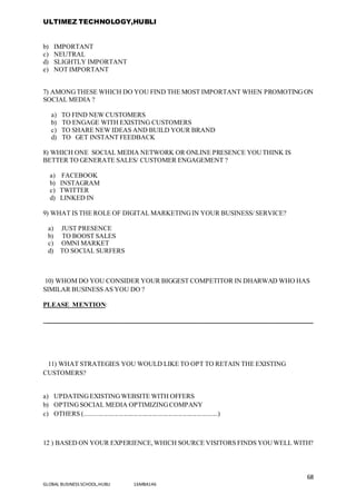 ULTIMEZ TECHNOLOGY,HUBLI
68
GLOBAL BUSINESS SCHOOL,HUBLI 16MBA146
b) IMPORTANT
c) NEUTRAL
d) SLIGHTLY IMPORTANT
e) NOT IMPORTANT
7) AMONGTHESE WHICH DO YOU FIND THE MOST IMPORTANT WHEN PROMOTINGON
SOCIAL MEDIA ?
a) TO FIND NEW CUSTOMERS
b) TO ENGAGE WITH EXISTING CUSTOMERS
c) TO SHARE NEW IDEAS AND BUILD YOUR BRAND
d) TO GET INSTANT FEEDBACK
8) WHICH ONE SOCIAL MEDIA NETWORK OR ONLINE PRESENCE YOUTHINK IS
BETTER TO GENERATE SALES/ CUSTOMER ENGAGEMENT ?
a) FACEBOOK
b) INSTAGRAM
c) TWITTER
d) LINKED IN
9) WHAT IS THE ROLE OF DIGITAL MARKETINGIN YOUR BUSINESS/ SERVICE?
a) JUST PRESENCE
b) TO BOOST SALES
c) OMNI MARKET
d) TO SOCIAL SURFERS
10) WHOM DO YOU CONSIDER YOUR BIGGEST COMPETITOR IN DHARWAD WHO HAS
SIMILAR BUSINESS AS YOU DO ?
PLEASE MENTION:
_________________________________________________________________________________
11) WHAT STRATEGIES YOU WOULD LIKE TO OPT TO RETAIN THE EXISTING
CUSTOMERS?
a) UPDATINGEXISTINGWEBSITE WITH OFFERS
b) OPTINGSOCIAL MEDIA OPTIMIZINGCOMPANY
c) OTHERS (.................................................................................)
12 ) BASED ON YOUR EXPERIENCE,WHICH SOURCE VISITORS FINDS YOUWELL WITH?
 