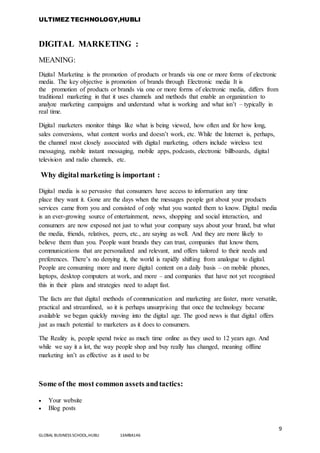 ULTIMEZ TECHNOLOGY,HUBLI
9
GLOBAL BUSINESS SCHOOL,HUBLI 16MBA146
DIGITAL MARKETING :
MEANING:
Digital Marketing is the promotion of products or brands via one or more forms of electronic
media. The key objective is promotion of brands through Electronic media It is
the promotion of products or brands via one or more forms of electronic media, differs from
traditional marketing in that it uses channels and methods that enable an organization to
analyze marketing campaigns and understand what is working and what isn’t – typically in
real time.
Digital marketers monitor things like what is being viewed, how often and for how long,
sales conversions, what content works and doesn’t work, etc. While the Internet is, perhaps,
the channel most closely associated with digital marketing, others include wireless text
messaging, mobile instant messaging, mobile apps, podcasts, electronic billboards, digital
television and radio channels, etc.
Why digital marketing is important :
Digital media is so pervasive that consumers have access to information any time
place they want it. Gone are the days when the messages people got about your products
services came from you and consisted of only what you wanted them to know. Digital media
is an ever-growing source of entertainment, news, shopping and social interaction, and
consumers are now exposed not just to what your company says about your brand, but what
the media, friends, relatives, peers, etc., are saying as well. And they are more likely to
believe them than you. People want brands they can trust, companies that know them,
communications that are personalized and relevant, and offers tailored to their needs and
preferences. There’s no denying it, the world is rapidly shifting from analogue to digital.
People are consuming more and more digital content on a daily basis – on mobile phones,
laptops, desktop computers at work, and more – and companies that have not yet recognised
this in their plans and strategies need to adapt fast.
The facts are that digital methods of communication and marketing are faster, more versatile,
practical and streamlined, so it is perhaps unsurprising that once the technology became
available we began quickly moving into the digital age. The good news is that digital offers
just as much potential to marketers as it does to consumers.
The Reality is, people spend twice as much time online as they used to 12 years ago. And
while we say it a lot, the way people shop and buy really has changed, meaning offline
marketing isn’t as effective as it used to be
Some of the most common assets andtactics:
 Your website
 Blog posts
 