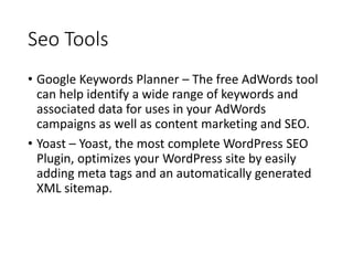 Seo Tools
• Google Keywords Planner – The free AdWords tool
can help identify a wide range of keywords and
associated data for uses in your AdWords
campaigns as well as content marketing and SEO.
• Yoast – Yoast, the most complete WordPress SEO
Plugin, optimizes your WordPress site by easily
adding meta tags and an automatically generated
XML sitemap.
 