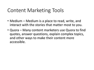 Content Marketing Tools
• Medium – Medium is a place to read, write, and
interact with the stories that matter most to you.
• Quora – Many content marketers use Quora to find
quotes, answer questions, explain complex topics,
and other ways to make their content more
accessible.
 