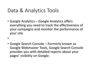 Data & Analytics Tools
• Google Analytics – Google Analytics offers
everything you need to track the effectiveness of
your campaigns and monitor the performance of
your site.
•
• Google Search Console – Formerly known as
Google Webmaster Tools, Google Search Console
provides you with detailed reports about your
pages’ visibility on Google.
 