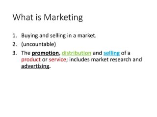 What is Marketing
1. Buying and selling in a market.
2. (uncountable)
3. The promotion, distribution and selling of a
product or service; includes market research and
advertising.
 