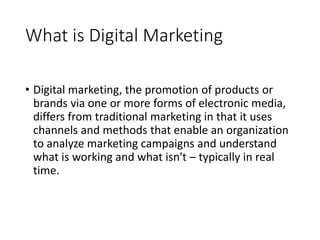 What is Digital Marketing
• Digital marketing, the promotion of products or
brands via one or more forms of electronic media,
differs from traditional marketing in that it uses
channels and methods that enable an organization
to analyze marketing campaigns and understand
what is working and what isn't – typically in real
time.
 