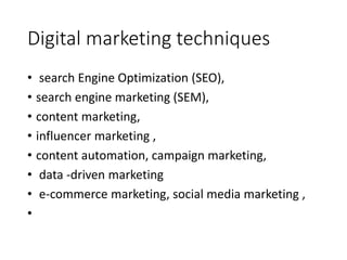 Digital marketing techniques
• search Engine Optimization (SEO),
• search engine marketing (SEM),
• content marketing,
• influencer marketing ,
• content automation, campaign marketing,
• data -driven marketing
• e-commerce marketing, social media marketing ,
•
 
