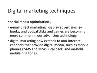 Digital marketing techniques
• social media optimization ,
• e-mail direct marketing , display advertising, e–
books, and optical disks and games are becoming
more common in our advancing technology.
• digital marketing now extends to non-Internet
channels that provide digital media, such as mobile
phones ( SMS and MMS ), callback, and on-hold
mobile ring tones.
 
