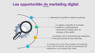 Maximiser les profits en faisant le publicité
Le digital a engendré de nouvelles
attentes et a profondément
bouleversé la relation entre les
marques et leur public
La présence sur le web permet aux entreprises
d’etre plus proche de leurs clientèles.
9
Le contenue est au cœur d’une stratégie web marketing.
C'est-à-dire le contenue nécessite une planification des
publications et une stratégie bien étudiée
 
