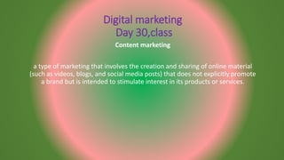 Digital marketing
Day 30,class
Content marketing
a type of marketing that involves the creation and sharing of online material
(such as videos, blogs, and social media posts) that does not explicitly promote
a brand but is intended to stimulate interest in its products or services.
 