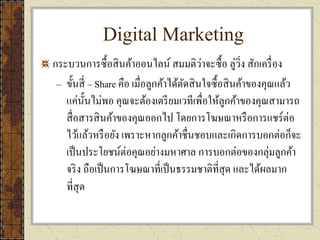 Digital Marketing
กระบวนการซื้อสินค้าออนไลน์ สมมติว่าจะซื้อ ลู่วิ่ง สักเครื่อง
– ขั้นสี่ – Share คือ เมื่อลูกค้าได้ตัดสินใจซื้อสินค้าของคุณแล้ว
แค่นั้นไม่พอ คุณจะต้องเตรียมเวทีเพื่อให้ลูกค้าของคุณสามารถ
สื่อสารสินค้าของคุณออกไป โดยการโฆษณาหรือการแชร์ต่อ
ไว้แล้วหรือยัง เพราะหากลูกค้าชื่นชอบและเกิดการบอกต่อก็จะ
เป็นประโยชน์ต่อคุณอย่างมหาศาล การบอกต่อของกลุ่มลูกค้า
จริง ถือเป็นการโฆษณาที่เป็นธรรมชาติที่สุด และได้ผลมาก
ที่สุด
 
