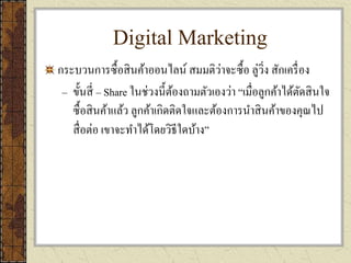 Digital Marketing
กระบวนการซื้อสินค้าออนไลน์ สมมติว่าจะซื้อ ลู่วิ่ง สักเครื่อง
– ขั้นสี่ – Share ในช่วงนี้ต้องถามตัวเองว่า “เมื่อลูกค้าได้ตัดสินใจ
ซื้อสินค้าแล้ว ลูกค้าเกิดติดใจและต้องการนาสินค้าของคุณไป
สื่อต่อ เขาจะทาได้โดยวิธีใดบ้าง”
 