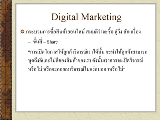 Digital Marketing
กระบวนการซื้อสินค้าออนไลน์ สมมติว่าจะซื้อ ลู่วิ่ง สักเครื่อง
– ขั้นสี่ – Share
“การเปิดโอกาสให้ลูกค้าวิจารณ์เราได้นั้น จะทาให้ลูกค้าสามารถ
พูดถึงดีและไม่ดีของสินค้าของเรา ดังนั้นเราควรจะเปิดวิจารณ์
หรือไม่ หรือจะคอยลบวิจารณ์ในแง่ลบออกหรือไม่”
 