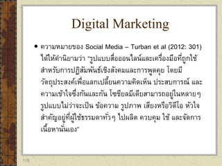 115
 ความหมายของ Social Media – Turban et al (2012: 301)
ได้ให้คานิยามว่า “รูปแบบสื่อออนไลน์และเครื่องมือที่ถูกใช้
สาหรับการปฏิสัมพันธ์เชิงสังคมและการพูดคุย โดยมี
วัตถุประสงค์เพื่อแลกเปลี้ยนความคิดเห็น ประสบการณ์ และ
ความเข้าใจซึ่งกันและกัน โซชียลมีเดียสามารถอยู่ในหลายๆ
รูปแบบไม่ว่าจะเป็น ข้อความ รูปภาพ เสียงหรือวิดีโอ หัวใจ
สาคัญอยู่ที่ผู้ใช้ธรรมดาทั่วๆ ไปผลิต ควบคุม ใช้ และจัดการ
เนื้อหานั่นเอง”
Digital Marketing
 