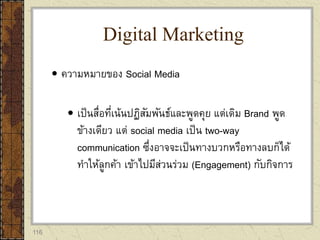 116
 ความหมายของ Social Media
 เป็นสื่อที่เน้นปฏิสัมพันธ์และพูดคุย แต่เดิม Brand พูด
ข้างเดียว แต่ social media เป็น two-way
communication ซึ่งอาจจะเป็นทางบวกหรือทางลบก็ได้
ทาให้ลูกค้า เข้าไปมีส่วนร่วม (Engagement) กับกิจการ
Digital Marketing
 