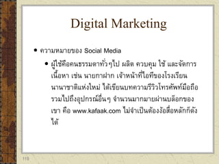 119
 ความหมายของ Social Media
 ผู้ใช้คือคนธรรมดาทั่วๆไป ผลิต ควบคุม ใช้ และจัดการ
เนื้อหา เช่น นายกาฝาก เจ้าหน้าที่ไอทีของโรงเรียน
นานาชาติแห่งใหม่ ได้เขียนบทความรีวิวโทรศัพท์มือถือ
รวมไปถึงอุปกรณ์อื่นๆ จานวนมากมายผ่านบล็อกของ
เขา คือ www.kafaak.com ไม่จาเป็นต้องง้อสื่อหลักก็ดัง
ได้
Digital Marketing
 