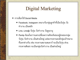 131
 การเลือกใช้ Social Media
 Facebook, Instagram เหมาะกับกลุ่มลูกค้าที่เป็นวัยรุ่น วัย
ทางาน เป็นหลัก
 Line, Line@ วัยรุ่น วัยทางาน วัยสูงอายุ
 Pantip นิยมในการแลกเปลี่ยนความคิดเห็นของผู้คนของกลุ่ม
วัยรุ่น วัยทางาน เป็นส่วนใหญ่ แต่ละกระดานจะมีกลุ่มเป้าหมาย
ที่แตกต่างกัน เช่น กระดานสยามสแควร์ จะเป็นวัยรุ่น ส่วน
กระดานสินธร จะเป็นกลุ่มวัยทางาน เป็นส่วนใหญ่
Digital Marketing
 