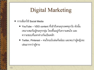 132
 การเลือกใช้ Social Media
 YouTube – VDO content ที่เข้าถึงคนทุกเพศทุกวัย ดังนั้น
เหมาะสมกับผู้คนทุกกลุ่ม โดยขึ้นอยู่กับความสนใจ และ
ความชอบที่แตกต่างกันเป็นหลัก
 Twitter, Pinterest – คนไทยยังเล่นกันน้อย และพบว่าผู้หญิงจะ
เล่นมากกว่าผู้ชาย
Digital Marketing
 