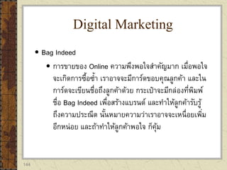 144
 Bag Indeed
 การขายของ Online ความพึงพอใจสาคัญมาก เมื่อพอใจ
จะเกิดการซื้อซ้า เราอาจจะมีการ์ดขอบคุณลูกค้า และใน
การ์ดจะเขียนชื่อถึงลูกค้าด้วย กระเป๋าจะมีกล่องที่พิมพ์
ชื่อ Bag Indeed เพื่อสร้างแบรนด์ และทาให้ลูกค้ารับรู้
ถึงความประณีต นั้นหมายความว่าเราอาจจะเหนื่อยเพิ่ม
อีกหน่อย และถ้าทาให้ลูกค้าพอใจ ก็คุ้ม
Digital Marketing
 