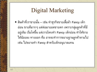 147
 สินค้าที่เราขายนั้น – เช่น ทาธุรกิจขายเสื้อผ้า Fancy เด็ก
อ่อน ขายดีมากๆ แต่ต่อมายอดขายตก เพราะกลุ่มลูกค้าที่มี
อยู่เดิม เริ่มโตขึ้น แต่เรายังคงทา Fancy เด็กอ่อน ทาให้ขาย
ได้น้อยลง ทางออก คือ อาจจะทาการขยายฐานลูกค้าตามไป
เช่น ไปขยายทา Fancy สาหรับเด็กอนุบาลแทน
Digital Marketing
 