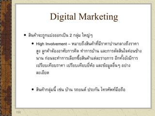 150
 สินค้าจะถูกแบ่งออกเป็น 2 กลุ่ม ใหญ่ๆ
 High Involvement – หมายถึงสินค้าที่มีราคาปานกลางถึงราคา
สูง ลูกค้าต้องอาศัยการคิด ทาการบ้าน และการตัดสินใจค่อนข้าง
นาน ก่อนจะทาการเลือกซื้อสินค้าแต่ละรายการ อีกทั้งยังมีการ
เปรียบเทียบราคา เปรียบเทียบยี่ห้อ และข้อมูลอื่นๆ อย่าง
ละเอียด
 สินค้ากลุ่มนี้ เช่น บ้าน รถยนต์ ประกัน โทรศัพท์มือถือ
Digital Marketing
 