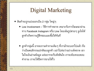 153
 สินค้าจะถูกแบ่งออกเป็น 2 กลุ่ม ใหญ่ๆ
 Low Involvement – วิธีการทาตลาด เหมาะกับการโฆษณาผ่าน
ทาง Facebook Instagram หรือ Line โดยเน้นรูปสวยๆ จูงใจให้
ลูกค้าเกิดความรู้สึกชอบและซื้อได้ทันที
 ลูกค้ากลุ่มนี้ อาจจะถามคาถามเดิมๆ ที่เรามักจะบอกไปแล้ว ถือ
ว่าเป็นพฤติกรรมปกติของลูกค้า อย่าไปต่อว่าอย่างเด็ดขาด เขา
ไม่ใจเย็นอ่านข้อมูล แต่อยากจะรีบตัดสินใจ เราจะต้องคอยตอบ
คาถาม เราจะได้ปิดการขายได้ไว
Digital Marketing
 