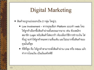 154
 สินค้าจะถูกแบ่งออกเป็น 2 กลุ่ม ใหญ่ๆ
 Low Involvement – หากคุณเลือก Platform แบบทา web โดย
ให้ลูกค้าเลือกซื้อสินค้าผ่านขั้นตอนมากมาย เช่น ต้องสมัคร
สมาชิก Login หยิบสินค้าใส่ตะกร้า ต้องเลือกวิธีการชาระเงิน ใส่
ที่อยู่ จะทาให้ลูกค้าหมดความตื่นเต้น และไม่อยากซื้อสินค้าของ
คุณในที่สุด
 ที่ดีที่สุด คือ ให้ลูกค้าสามารถสั่งสินค้าผ่าน Line หรือ Inbox แล้ว
ทาการโอนเงิน เป็นอันเสร็จพิธี
Digital Marketing
 
