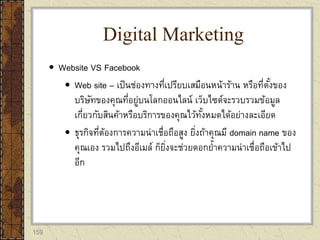 159
 Website VS Facebook
 Web site – เป็นช่องทางที่เปรียบเสมือนหน้าร้าน หรือที่ตั้งของ
บริษัทของคุณที่อยู่บนโลกออนไลน์ เว็บไซต์จะรวบรวมข้อมูล
เกี่ยวกับสินค้าหรือบริการของคุณไว้ทั้งหมดได้อย่างละเอียด
 ธุรกิจที่ต้องการความน่าเชื่อถือสูง ยิ่งถ้าคุณมี domain name ของ
คุณเอง รวมไปถึงอีเมล์ ก็ยิ่งจะช่วยตอกย้าความน่าเชื่อถือเข้าไป
อีก
Digital Marketing
 