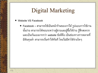 170
 Website VS Facebook
 Facebook – สามารถใช้เป็นหน้าร้านของเราได้ รูปแบบการใช้งาน
นั้นง่าย สามารถโต้ตอบระหว่างผู้ขายและผู้ซื้อได้ง่าย รู้สึกสะดวก
และเป็นกันเองมากกว่า website ข้อดีคือ เป็นช่องทางการตลาดที่
มีต้นทุนต่า สามารถเริ่มทาได้ทันที โดยไม่มีค่าใช้จ่ายใดๆ
Digital Marketing
 