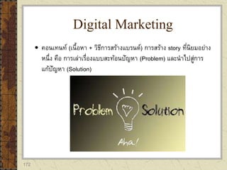172
 คอนเทนท์ (เนื้อหา + วิธีการสร้างแบรนด์) การสร้าง story ที่นิยมอย่าง
หนึ่ง คือ การเล่าเรื่องแบบสะท้อนปัญหา (Problem) และนาไปสู่การ
แก้ปัญหา (Solution)
Digital Marketing
 