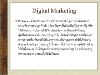 173
 Problem – คือการเริ่มต้นการเล่าเรื่องราวจากปัญหา ซึ่งต้องมาจาก
ความต้องการของลูกค้าจริงๆ โดยปัญหานั้นต้องเป็นปัญหาสาคัญ ที่ทา
ให้เกิดผลกระทบในการใช้ชีวิต ส่งผลต่อความรู้สึกและจิตใจของ
ผู้บริโภคอย่างแท้จริง เช่น เจคิวปูม้านึ่ง ตั้งต้นจากปัญหา การที่ต้องฝ่า
การจราจรเพื่อเดินทางไปกินอาหารทะเลในกรุงเทพฯ ทาให้เกิดความ
ลาบาก จึงแก้ปัญหาโดยส่งปูม้านึ่งสดๆ ที่เห็นแล้วน่าอร่อยไปจาหน่าย
ให้ถึงที่บ้านเลย ทั้งนี้ปัญหาอีกอย่างของคนชอบกินปู คือ ขี้เกียจแกะปู
เพราะแกะยาก บางคนถึงกับไม่กินเลย
Digital Marketing
 