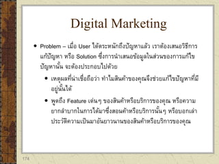 174
 Problem – เมื่อ User ได้ตระหนักถึงปัญหาแล้ว เราต้องเสนอวิธีการ
แก้ปัญหา หรือ Solution ซึ่งการนาเสนอข้อมูลในส่วนของการแก้ไข
ปัญหานั้น จะต้องประกอบไปด้วย
 เหตุผลที่น่าเชื่อถือว่า ทาไมสินค้าของคุณจึงช่วยแก้ไขปัญหาที่มี
อยู่นั้นได้
 พูดถึง Feature เด่นๆ ของสินค้าหรือบริการของคุณ หรือความ
ยากลาบากในการได้มาซึ่งสอนค้าหรือบริการนั้นๆ หรือบอกเล่า
ประวัติความเป็นมาอันยาวนานของสินค้าหรือบริการของคุณ
Digital Marketing
 