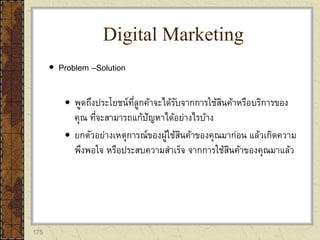 175
 Problem –Solution
 พูดถึงประโยชน์ที่ลูกค้าจะได้รับจากการใช้สินค้าหรือบริการของ
คุณ ที่จะสามารถแก้ปัญหาได้อย่างไรบ้าง
 ยกตัวอย่างเหตุการณ์ของผู้ใช้สินค้าของคุณมาก่อน แล้วเกิดความ
พึงพอใจ หรือประสบความสาเร็จ จากการใช้สินค้าของคุณมาแล้ว
Digital Marketing
 