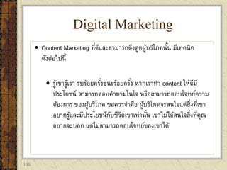 186
 Content Marketing ที่ดีและสามารถดึงดูดผู้บริโภคนั้น มีเทคนิค
ดังต่อไปนี้
 รู้เขารู้เรา รบร้อยครั้งชนะร้อยครั้ง หากเราทา content ให้ดีมี
ประโยชน์ สามารถตอบคาถามในใจ หรือสามารถตอบโจทย์ความ
ต้องการ ของผู้บริโภค ขอควรจาคือ ผู้บริโภคจะสนใจแต่สิ่งที่เขา
อยากรู้และมีประโยชน์กับชีวิตเขาเท่านั้น เขาไม่ได้สนใจสิ่งที่คุณ
อยากจะบอก แต่ไม่สามารถตอบโจทย์ของเขาได้
Digital Marketing
 