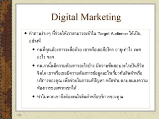 188
 คาถามง่ายๆ ที่ช่วยให้เราสามารถเข้าใน Target Audience ได้เป็น
อย่างดี
 คนที่คุณต้องการจะสื่อด้วย เขาหรือเธอคือใคร อายุเท่าไร เพศ
อะไร ฯลฯ
 คนเรานั้นมีความต้องการอะไรบ้าง มีความชื่นชอบอะไรเป็นชีวิต
จิตใจ เขาหรือเธอมีความต้องการข้อมูลอะไรเกี่ยวกับสินค้าหรือ
บริการของคุณ เพื่อช่วยในการแก้ปัญหา หรือช่วยตอบสนองความ
ต้องการของพวกเขาได้
 ทาไมพวกเขาถึงต้องสนใจสินค้าหรือบริการของคุณ
Digital Marketing
 