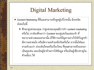 189
 Content Marketing ที่ดีและสามารถดึงดูดผู้บริโภคนั้น มีเทคนิค
ดังต่อไปนี้
 ศึกษาคู่แข่งของคุณ ว่าคู่แข่งของคุณมีการทา content marketing
หรือไม่ เราต้องศึกษาว่า Content ของคู่แข่งในแต่ละเจ้า ที่
พยายามนาเสนอออกมานั้น มีวิธีการแก้ปัญหาอย่างไรให้กับลูกค้า
มีความน่าสนใจ หรือมีความคล้ายคลึงกันหรือไม่ จากนั้นให้ลอง
ตามตัวเองว่า ประเด็นไหนหรือเรื่องไหน ที่คุณสามารถดึงออกมา
เป็นจุดเด่น และเป็นผู้นาด้านการให้ข้อมูล หรือเป็นผู้เชี่ยวชาญใน
ด้านนั้นๆ ได้
Digital Marketing
 
