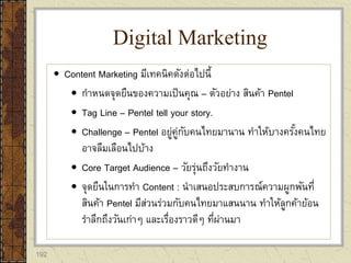 192
 Content Marketing มีเทคนิคดังต่อไปนี้
 กาหนดจุดยืนของความเป็นคุณ – ตัวอย่าง สินค้า Pentel
 Tag Line – Pentel tell your story.
 Challenge – Pentel อยู่คู่กับคนไทยมานาน ทาให้บางครั้งคนไทย
อาจลืมเลือนไปบ้าง
 Core Target Audience – วัยรุ่นถึงวัยทางาน
 จุดยืนในการทา Content : นาเสนอประสบการณ์ความผูกพันที่
สินค้า Pentel มีส่วนร่วมกับคนไทยมาแสนนาน ทาให้ลูกค้าย้อน
ราลึกถึงวันเก่าๆ และเรื่องราวดีๆ ที่ผ่านมา
Digital Marketing
 